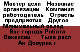 Мастер цеха › Название организации ­ Компания-работодатель › Отрасль предприятия ­ Другое › Минимальный оклад ­ 1 - Все города Работа » Вакансии   . Тыва респ.,Ак-Довурак г.
